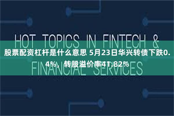 股票配资杠杆是什么意思 5月23日华兴转债下跌0.4%，转股溢价率41.82%