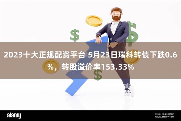2023十大正规配资平台 5月23日瑞科转债下跌0.6%，转股溢价率153.33%