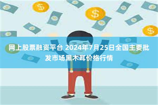 网上股票融资平台 2024年7月25日全国主要批发市场黑木耳价格行情