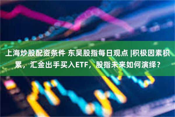 上海炒股配资条件 东吴股指每日观点 |积极因素积累，汇金出手买入ETF，股指未来如何演绎？