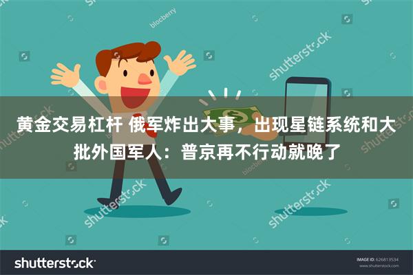 黄金交易杠杆 俄军炸出大事，出现星链系统和大批外国军人：普京再不行动就晚了