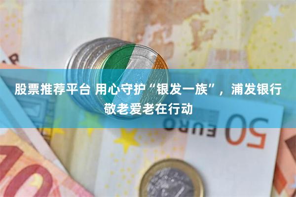 股票推荐平台 用心守护“银发一族”，浦发银行敬老爱老在行动