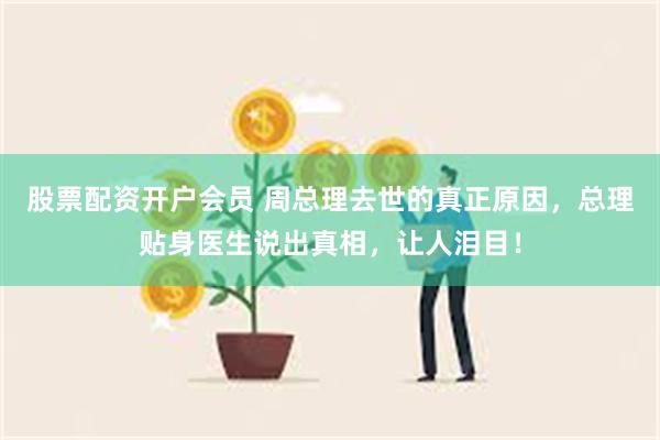 股票配资开户会员 周总理去世的真正原因，总理贴身医生说出真相，让人泪目！