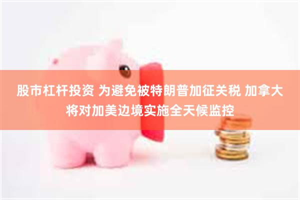 股市杠杆投资 为避免被特朗普加征关税 加拿大将对加美边境实施全天候监控