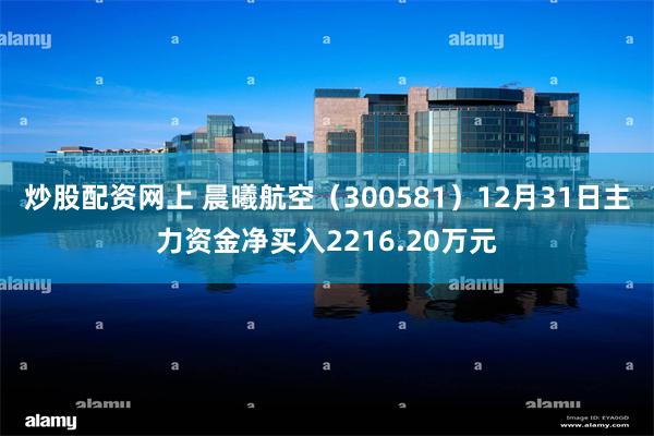 炒股配资网上 晨曦航空（300581）12月31日主力资金净买入2216.20万元