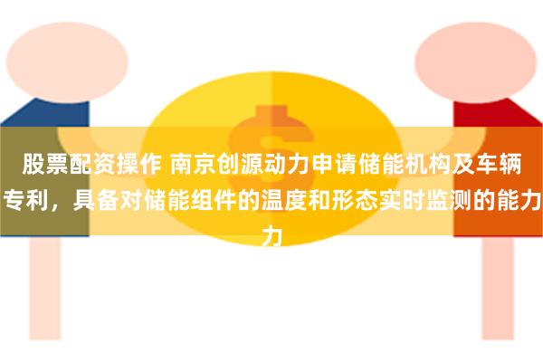 股票配资操作 南京创源动力申请储能机构及车辆专利，具备对储能组件的温度和形态实时监测的能力