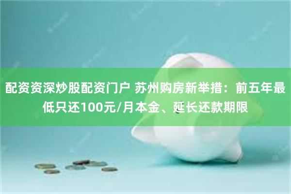 配资资深炒股配资门户 苏州购房新举措：前五年最低只还100元/月本金、延长还款期限