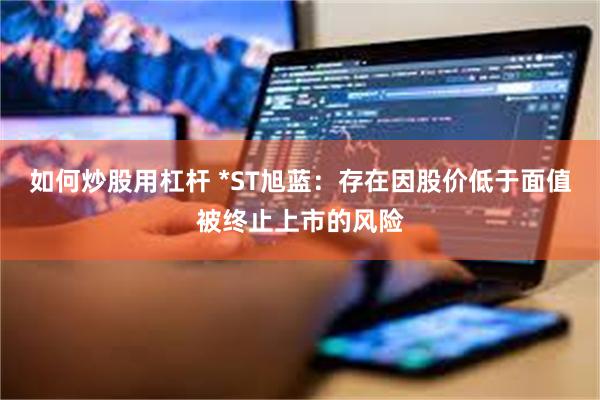 如何炒股用杠杆 *ST旭蓝：存在因股价低于面值被终止上市的风险