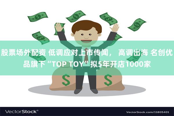 股票场外配资 低调应对上市传闻， 高调出海 名创优品旗下“TOP TOY”拟5年开店1000家