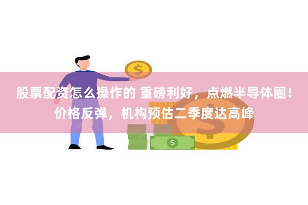 股票配资怎么操作的 重磅利好，点燃半导体圈！价格反弹，机构预估二季度达高峰