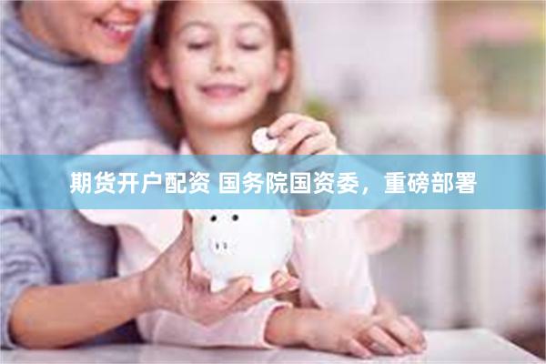 期货开户配资 国务院国资委，重磅部署