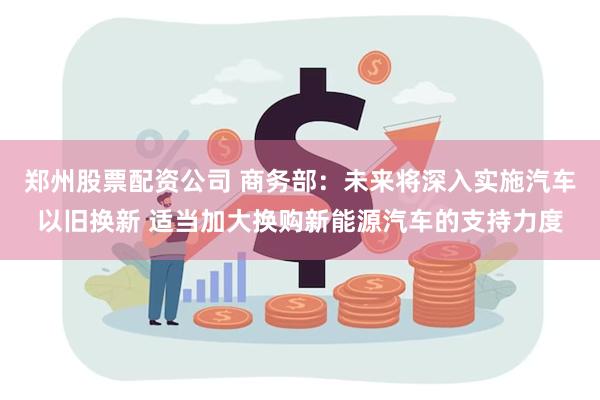 郑州股票配资公司 商务部：未来将深入实施汽车以旧换新 适当加大换购新能源汽车的支持力度
