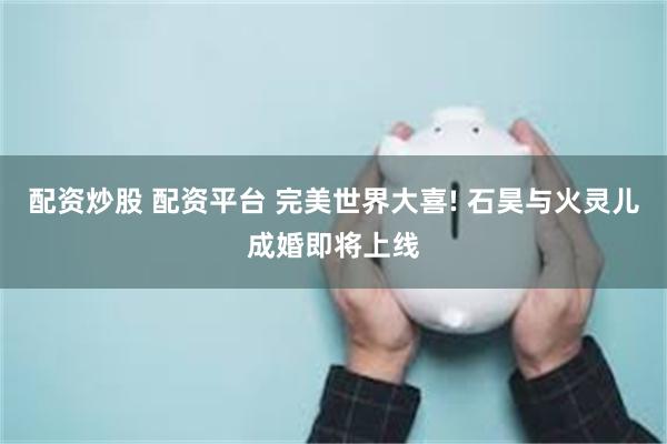 配资炒股 配资平台 完美世界大喜! 石昊与火灵儿成婚即将上线