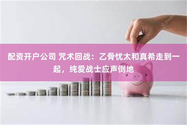 配资开户公司 咒术回战：乙骨忧太和真希走到一起，纯爱战士应声倒地