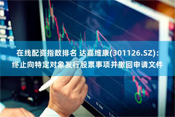 在线配资指数排名 达嘉维康(301126.SZ)：终止向特定对象发行股票事项并撤回申请文件