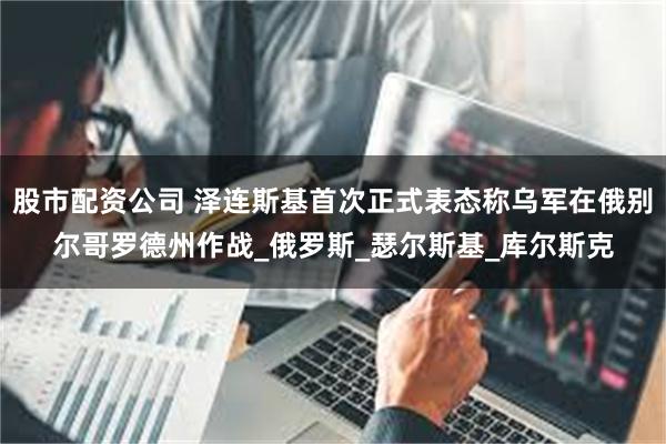 股市配资公司 泽连斯基首次正式表态称乌军在俄别尔哥罗德州作战_俄罗斯_瑟尔斯基_库尔斯克