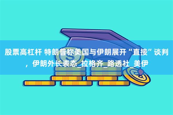 股票高杠杆 特朗普称美国与伊朗展开“直接”谈判，伊朗外长表态_拉格齐_路透社_美伊