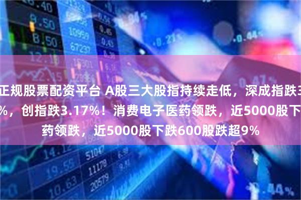 正规股票配资平台 A股三大股指持续走低，深成指跌3%，沪指跌2.21%，创指跌3.17%！消费电子医药领跌，近5000股下跌600股跌超9%