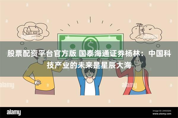 股票配资平台官方版 国泰海通证券杨林：中国科技产业的未来是星辰大海