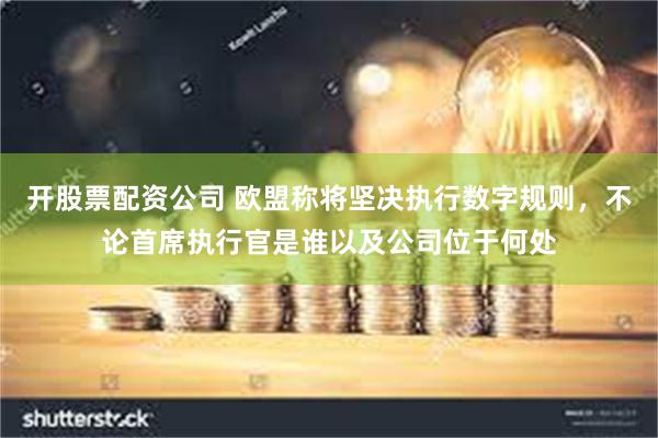 开股票配资公司 欧盟称将坚决执行数字规则，不论首席执行官是谁以及公司位于何处