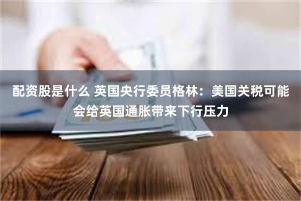 配资股是什么 英国央行委员格林：美国关税可能会给英国通胀带来下行压力