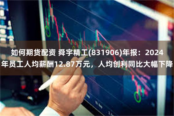 如何期货配资 舜宇精工(831906)年报：2024年员工人均薪酬12.87万元，人均创利同比大幅下降