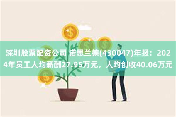 深圳股票配资公司 诺思兰德(430047)年报：2024年员工人均薪酬27.95万元，人均创收40.06万元