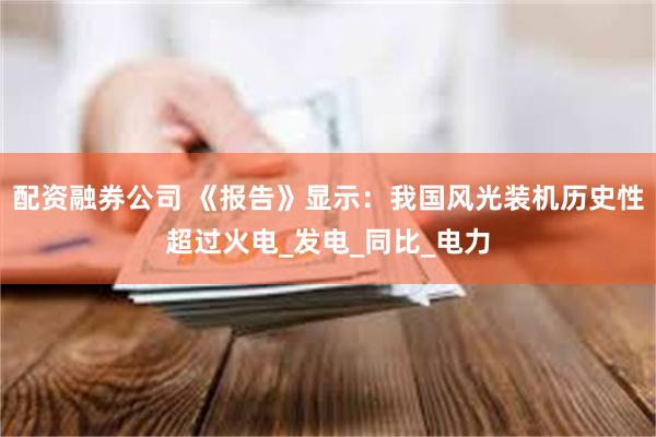 配资融券公司 《报告》显示：我国风光装机历史性超过火电_发电_同比_电力