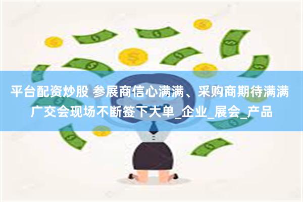 平台配资炒股 参展商信心满满、采购商期待满满 广交会现场不断签下大单_企业_展会_产品