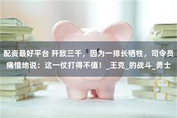 配资最好平台 歼敌三千，因为一排长牺牲，司令员痛惜地说：这一仗打得不值！_王克_的战斗_勇士