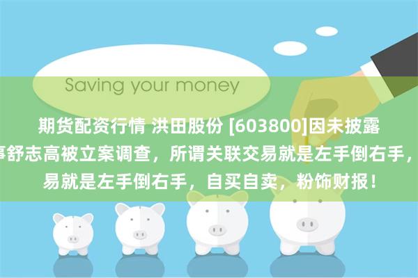 期货配资行情 洪田股份 [603800]因未披露关联交易，公司与董事舒志高被立案调查，所谓关联交易就是左手倒右手，自买自卖，粉饰财报！