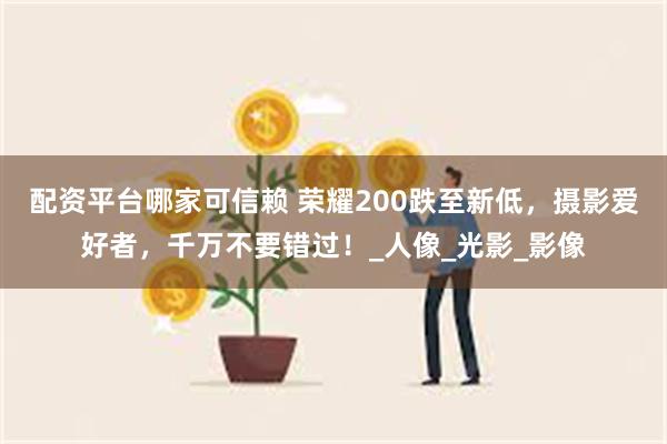 配资平台哪家可信赖 荣耀200跌至新低，摄影爱好者，千万不要错过！_人像_光影_影像