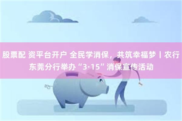 股票配 资平台开户 全民学消保，共筑幸福梦丨农行东莞分行举办“3·15”消保宣传活动