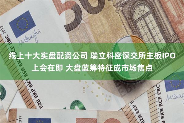 线上十大实盘配资公司 瑞立科密深交所主板IPO上会在即 大盘蓝筹特征成市场焦点