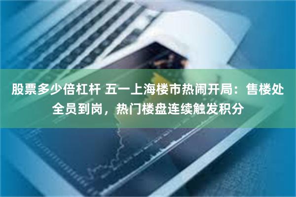 股票多少倍杠杆 五一上海楼市热闹开局：售楼处全员到岗，热门楼盘连续触发积分