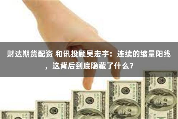 财达期货配资 和讯投顾吴宏宇：连续的缩量阳线，这背后到底隐藏了什么？