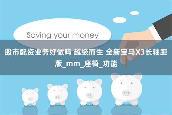 股市配资业务好做吗 越级而生 全新宝马X3长轴距版_mm_座椅_功能