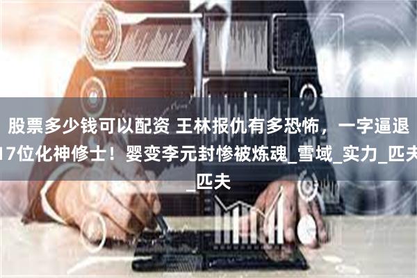 股票多少钱可以配资 王林报仇有多恐怖，一字逼退17位化神修士！婴变李元封惨被炼魂_雪域_实力_匹夫