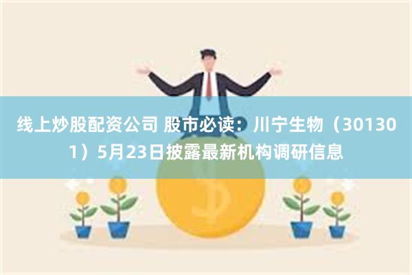 线上炒股配资公司 股市必读：川宁生物（301301）5月23日披露最新机构调研信息