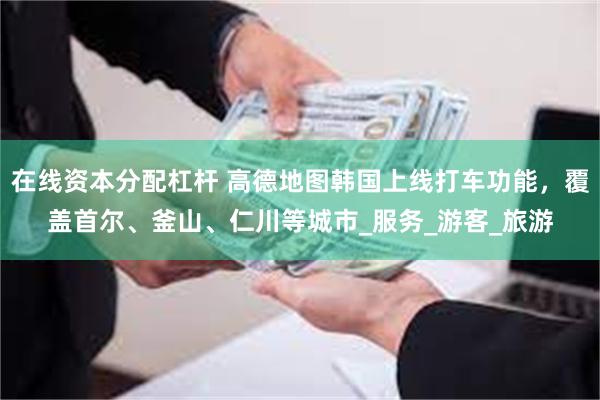 在线资本分配杠杆 高德地图韩国上线打车功能，覆盖首尔、釜山、仁川等城市_服务_游客_旅游