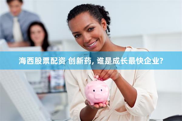 海西股票配资 创新药, 谁是成长最快企业?