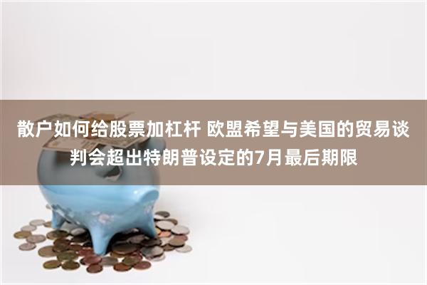 散户如何给股票加杠杆 欧盟希望与美国的贸易谈判会超出特朗普设定的7月最后期限