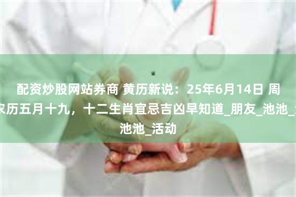 配资炒股网站券商 黄历新说：25年6月14日 周六 农历五月十九，十二生肖宜忌吉凶早知道_朋友_池池_活动