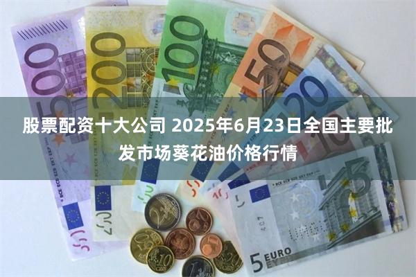 股票配资十大公司 2025年6月23日全国主要批发市场葵花油价格行情