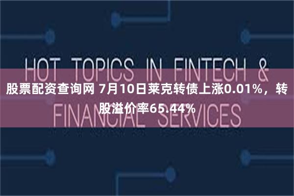 股票配资查询网 7月10日莱克转债上涨0.01%，转股溢价率65.44%