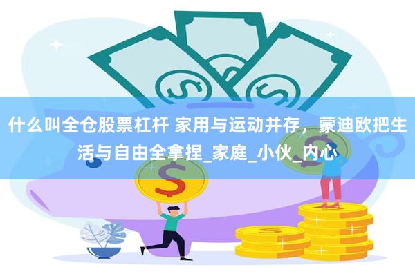 什么叫全仓股票杠杆 家用与运动并存，蒙迪欧把生活与自由全拿捏_家庭_小伙_内心