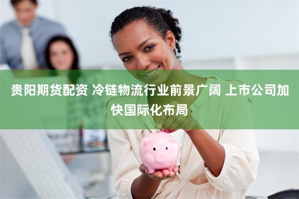 贵阳期货配资 冷链物流行业前景广阔 上市公司加快国际化布局