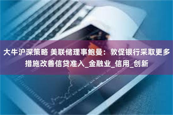 大牛沪深策略 美联储理事鲍曼：敦促银行采取更多措施改善信贷准入_金融业_信用_创新