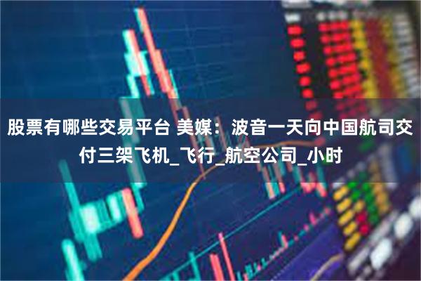 股票有哪些交易平台 美媒：波音一天向中国航司交付三架飞机_飞行_航空公司_小时