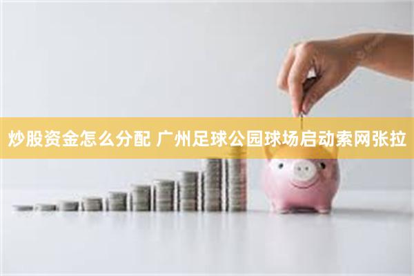 炒股资金怎么分配 广州足球公园球场启动索网张拉